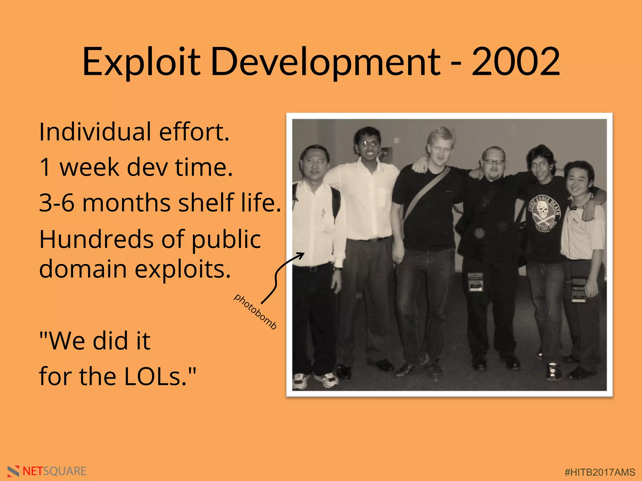 #HITB2017AMSNETSQUARE
Exploit Development - 2002
Individual eﬀort.
1 week dev time.
3-6 months shelf life.
Hundreds of public
domain exploits.
"We did it
for the LOLs."
 