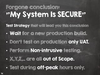 #HITB2017AMSNETSQUARE
Forgone conclusion:
"My System Is SECURE"
Test Strategy that will lead you this conclusion
•  Wait for a new production build.
•  Don't test on production only UAT.
•  Perform Non-intrusive testing.
•  X,Y,Z,.. are all out of Scope.
•  Test during off-peak hours only.
 