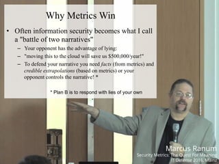 #HITB2017AMSNETSQUARE
Why Metrics Win
•  Often information security becomes what I call
a "battle of two narratives"
–  Your opponent has the advantage of lying:
–  "moving this to the cloud will save us $500,000/year!"
–  To defend your narrative you need facts (from metrics) and
credible extrapolations (based on metrics) or your
opponent controls the narrative! *
* Plan B is to respond with lies of your own
Marcus Ranum
Security Metrics: The Quest For Meaning
IT Defense 2016, Mainz
 