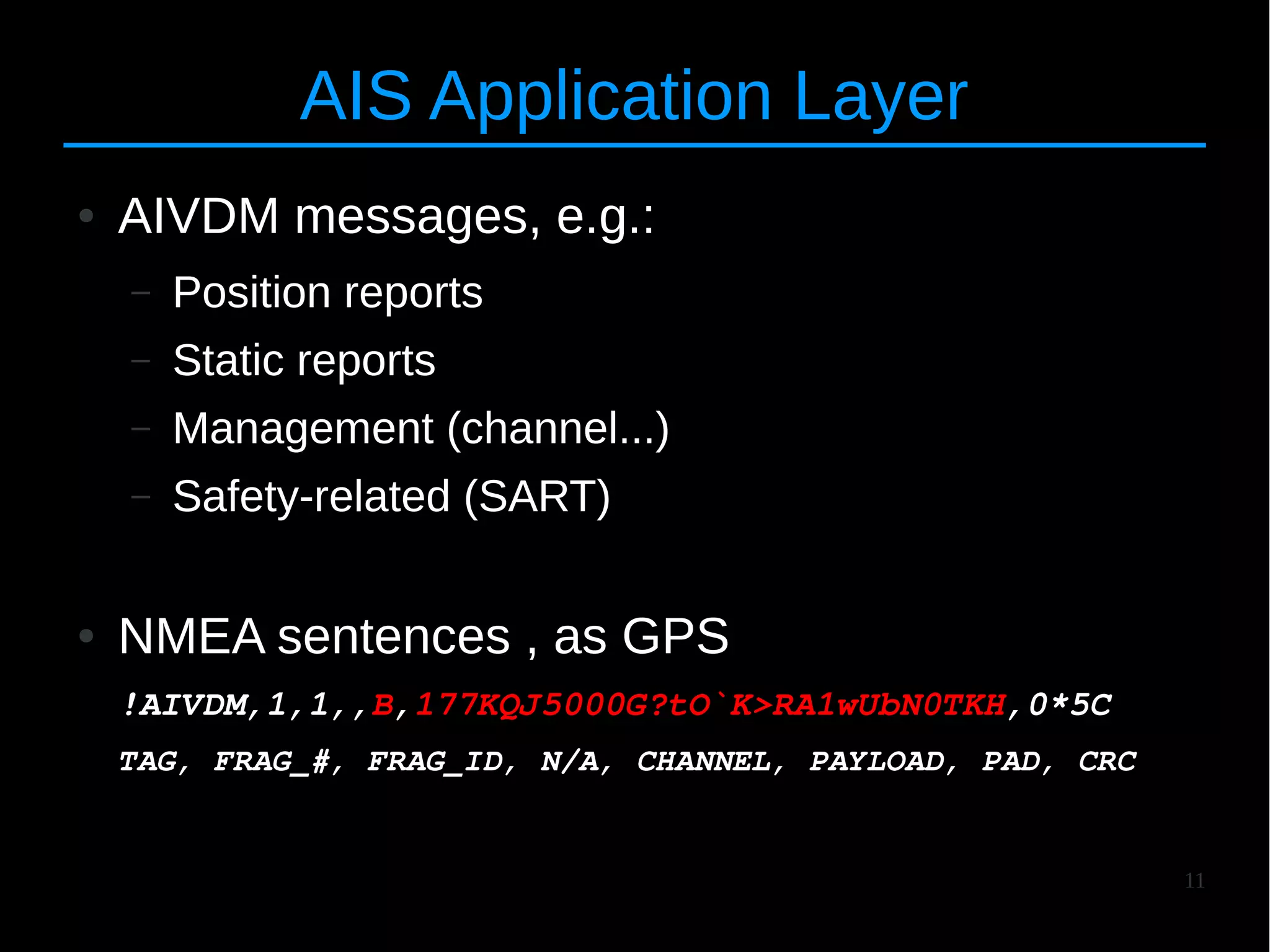11
AIS Application Layer
● AIVDM messages, e.g.:
– Position reports
– Static reports
– Management (channel...)
– Safety-related (SART)
● NMEA sentences , as GPS
!AIVDM,1,1,,B,177KQJ5000G?tO`K>RA1wUbN0TKH,0*5C
TAG, FRAG_#, FRAG_ID, N/A, CHANNEL, PAYLOAD, PAD, CRC
 