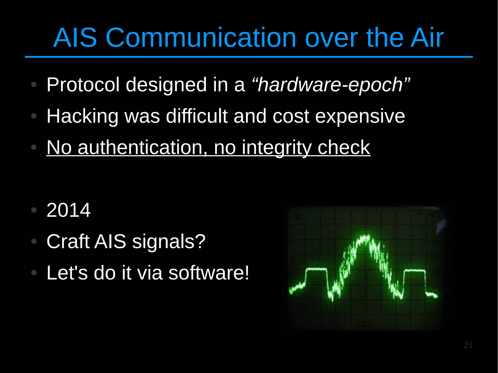 21
AIS Communication over the Air
● Protocol designed in a “hardware-epoch”
● Hacking was difficult and cost expensive
● No authentication, no integrity check
● 2014
● Craft AIS signals?
● Let's do it via software!
 