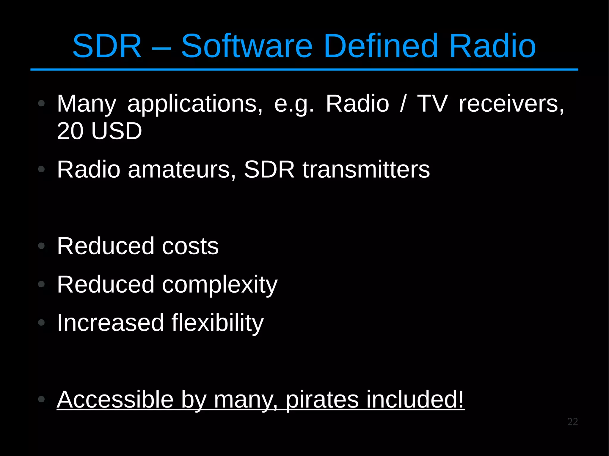 22
SDR – Software Defined Radio
● Many applications, e.g. Radio / TV receivers,
20 USD
● Radio amateurs, SDR transmitters
● Reduced costs
● Reduced complexity
● Increased flexibility
● Accessible by many, pirates included!
 