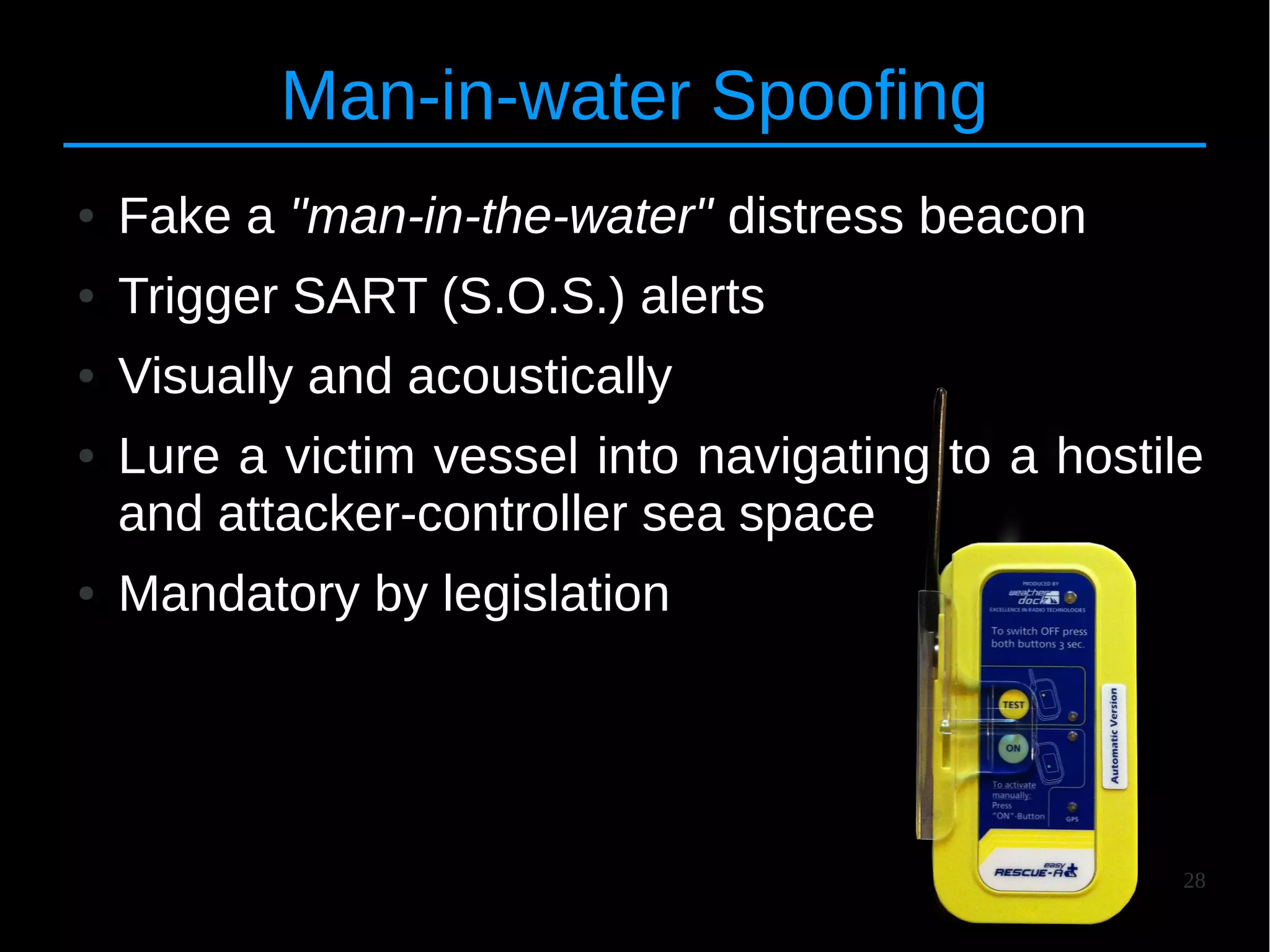 28
Man-in-water Spoofing
● Fake a "man-in-the-water" distress beacon
● Trigger SART (S.O.S.) alerts
● Visually and acoustically
● Lure a victim vessel into navigating to a hostile
and attacker-controller sea space
● Mandatory by legislation
 