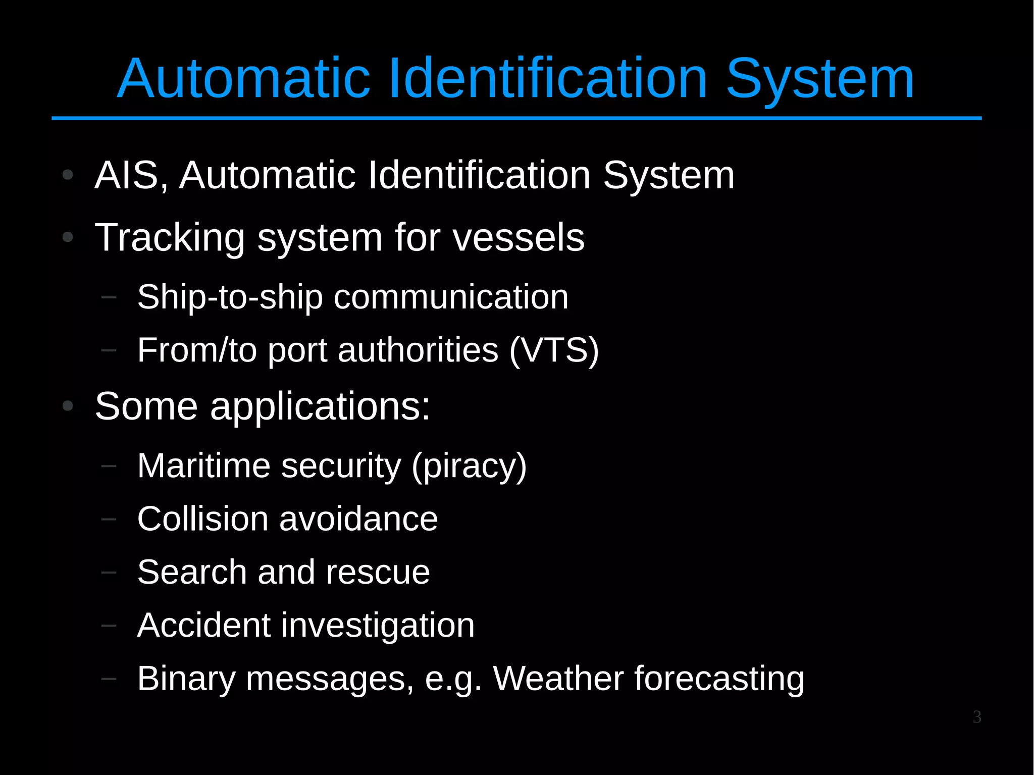 3
Automatic Identification System
● AIS, Automatic Identification System
● Tracking system for vessels
– Ship-to-ship communication
– From/to port authorities (VTS)
● Some applications:
– Maritime security (piracy)
– Collision avoidance
– Search and rescue
– Accident investigation
– Binary messages, e.g. Weather forecasting
 