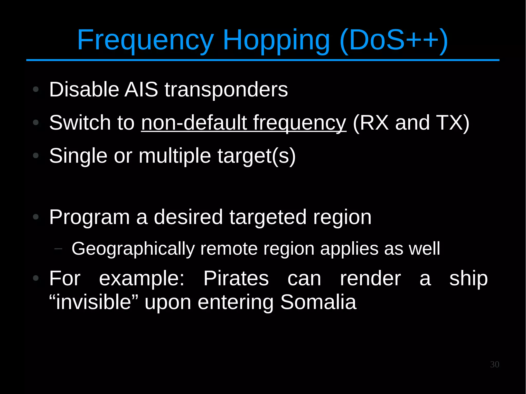 30
Frequency Hopping (DoS++)
● Disable AIS transponders
● Switch to non-default frequency (RX and TX)
● Single or multiple target(s)
● Program a desired targeted region
– Geographically remote region applies as well
● For example: Pirates can render a ship
“invisible” upon entering Somalia
 
