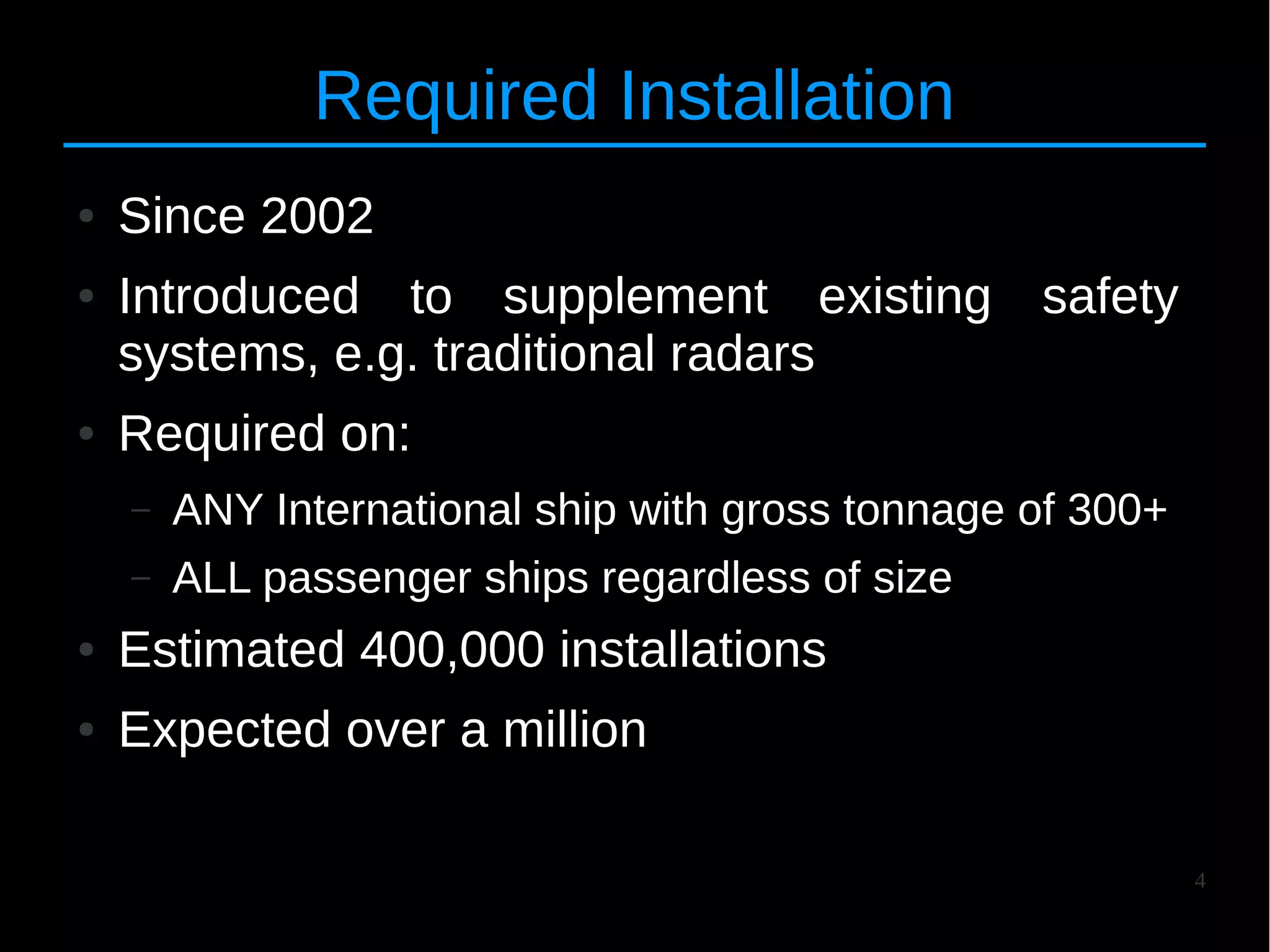 4
Required Installation
● Since 2002
● Introduced to supplement existing safety
systems, e.g. traditional radars
● Required on:
– ANY International ship with gross tonnage of 300+
– ALL passenger ships regardless of size
● Estimated 400,000 installations
● Expected over a million
 