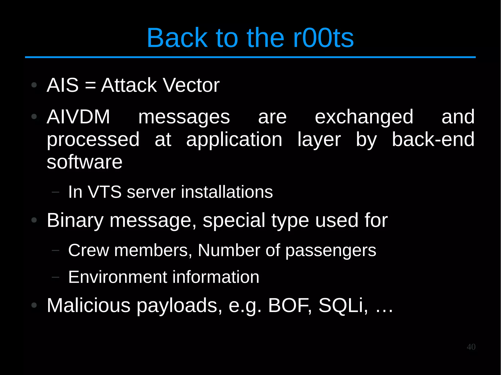 40
Back to the r00ts
● AIS = Attack Vector
● AIVDM messages are exchanged and
processed at application layer by back-end
software
– In VTS server installations
● Binary message, special type used for
– Crew members, Number of passengers
– Environment information
● Malicious payloads, e.g. BOF, SQLi, …
 