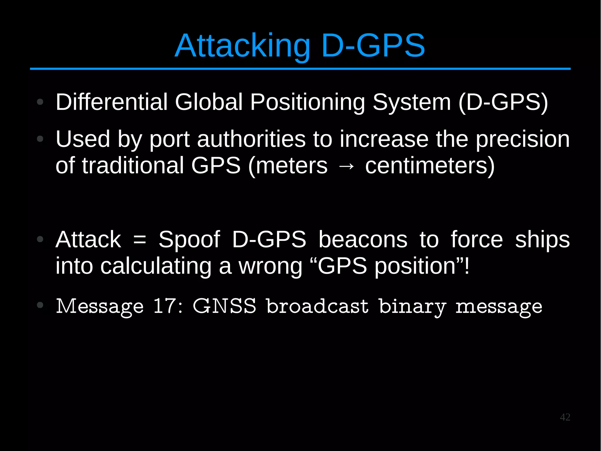42
Attacking D-GPS
● Differential Global Positioning System (D-GPS)
● Used by port authorities to increase the precision
of traditional GPS (meters → centimeters)
● Attack = Spoof D-GPS beacons to force ships
into calculating a wrong “GPS position”!
● Message 17: GNSS broadcast binary message
 