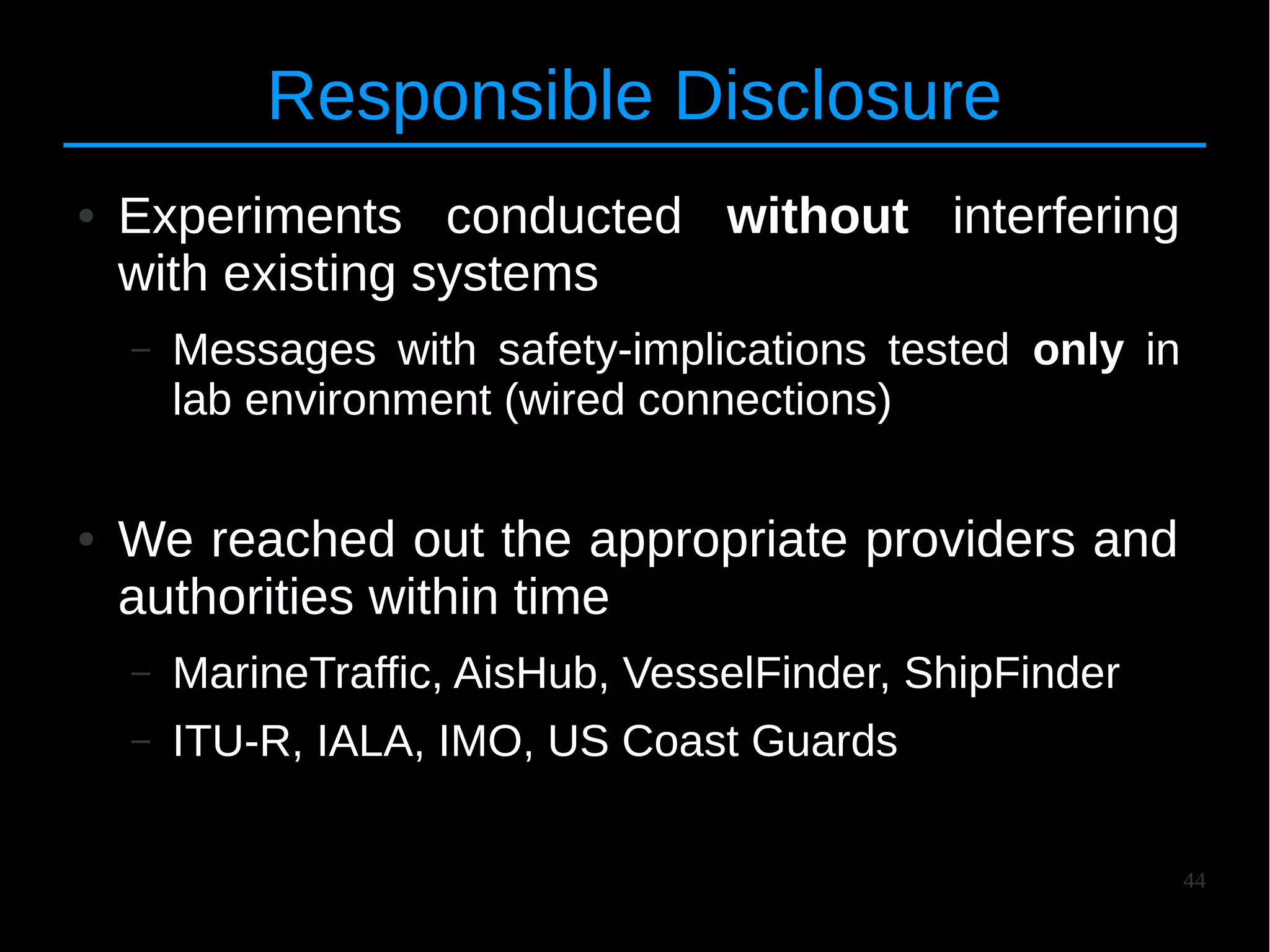 44
Responsible Disclosure
● Experiments conducted without interfering
with existing systems
– Messages with safety-implications tested only in
lab environment (wired connections)
● We reached out the appropriate providers and
authorities within time
– MarineTraffic, AisHub, VesselFinder, ShipFinder
– ITU-R, IALA, IMO, US Coast Guards
 