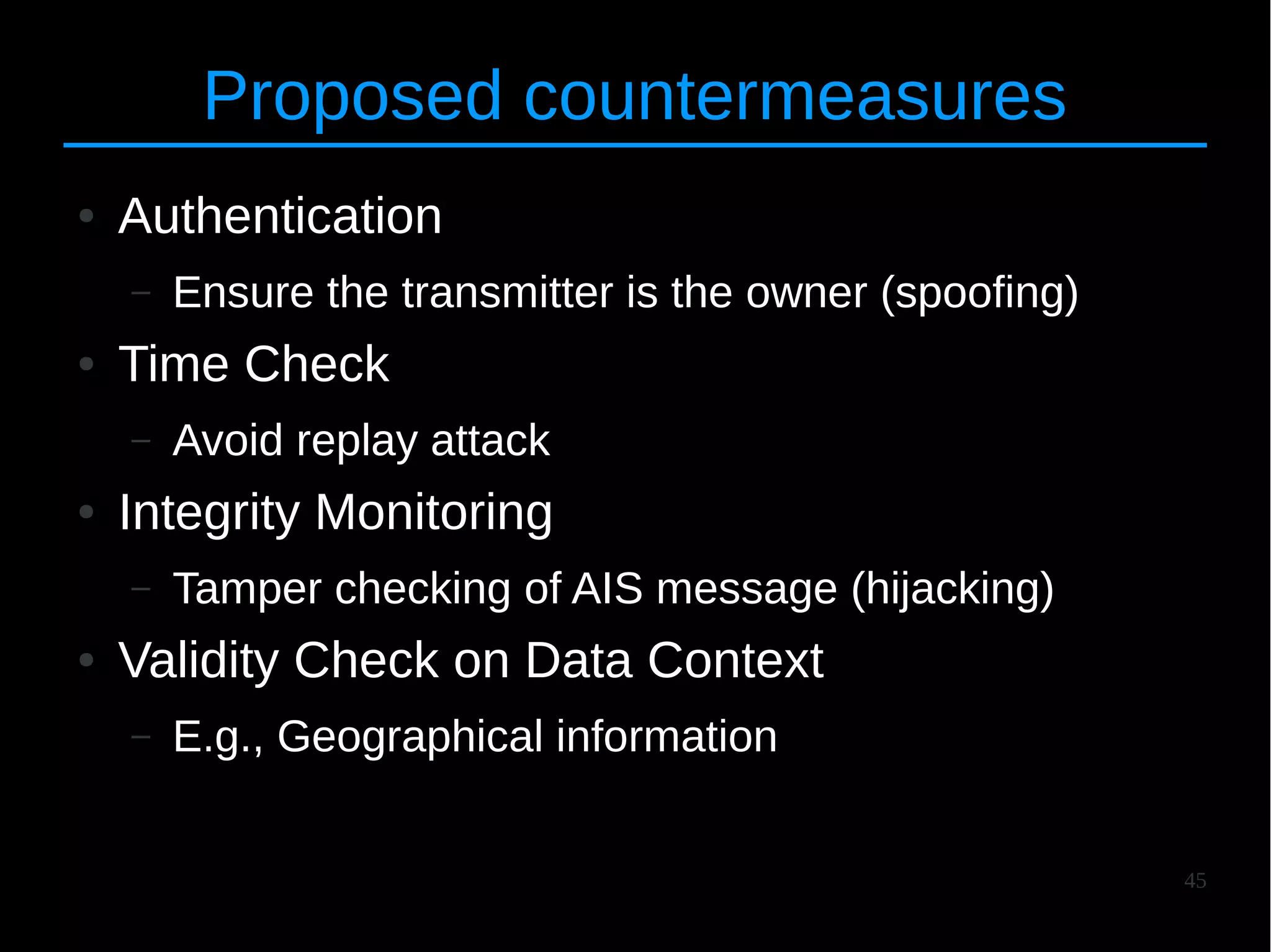 45
Proposed countermeasures
● Authentication
– Ensure the transmitter is the owner (spoofing)
● Time Check
– Avoid replay attack
● Integrity Monitoring
– Tamper checking of AIS message (hijacking)
● Validity Check on Data Context
– E.g., Geographical information
 