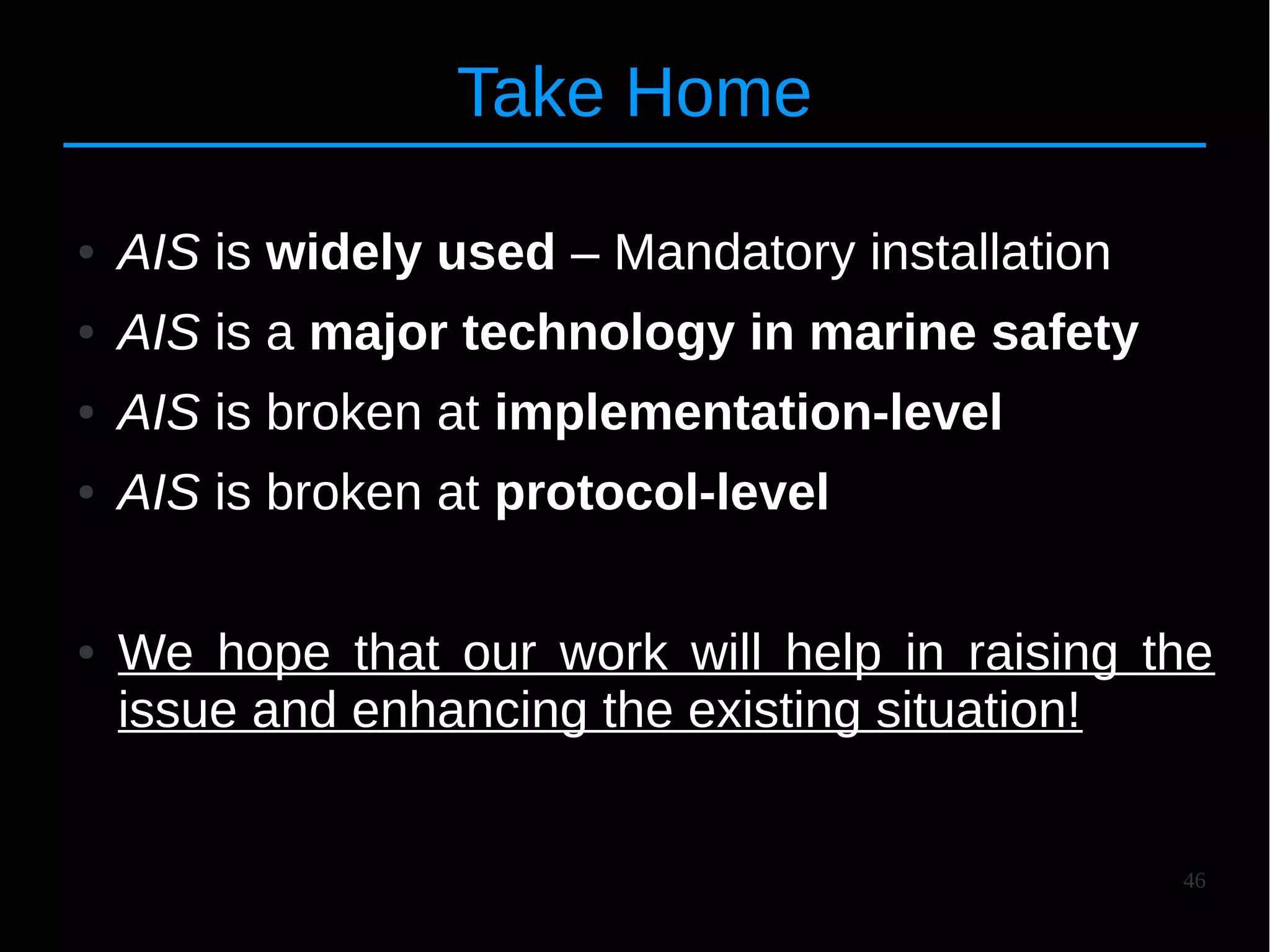 46
Take Home
● AIS is widely used – Mandatory installation
● AIS is a major technology in marine safety
● AIS is broken at implementation-level
● AIS is broken at protocol-level
● We hope that our work will help in raising the
issue and enhancing the existing situation!
 