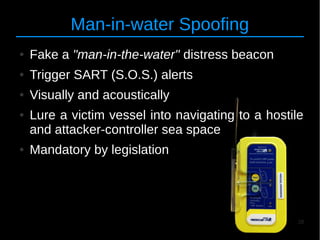28
Man-in-water Spoofing
● Fake a "man-in-the-water" distress beacon
● Trigger SART (S.O.S.) alerts
● Visually and acoustically
● Lure a victim vessel into navigating to a hostile
and attacker-controller sea space
● Mandatory by legislation
 