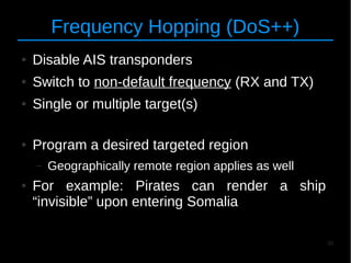 30
Frequency Hopping (DoS++)
● Disable AIS transponders
● Switch to non-default frequency (RX and TX)
● Single or multiple target(s)
● Program a desired targeted region
– Geographically remote region applies as well
● For example: Pirates can render a ship
“invisible” upon entering Somalia
 