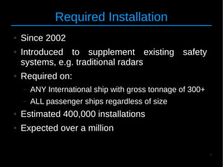 4
Required Installation
● Since 2002
● Introduced to supplement existing safety
systems, e.g. traditional radars
● Required on:
– ANY International ship with gross tonnage of 300+
– ALL passenger ships regardless of size
● Estimated 400,000 installations
● Expected over a million
 