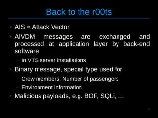 40
Back to the r00ts
● AIS = Attack Vector
● AIVDM messages are exchanged and
processed at application layer by back-end
software
– In VTS server installations
● Binary message, special type used for
– Crew members, Number of passengers
– Environment information
● Malicious payloads, e.g. BOF, SQLi, …
 