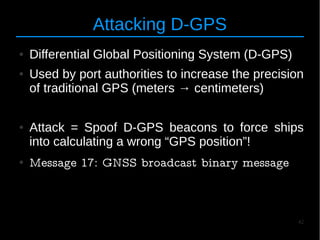 42
Attacking D-GPS
● Differential Global Positioning System (D-GPS)
● Used by port authorities to increase the precision
of traditional GPS (meters → centimeters)
● Attack = Spoof D-GPS beacons to force ships
into calculating a wrong “GPS position”!
● Message 17: GNSS broadcast binary message
 
