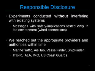 44
Responsible Disclosure
● Experiments conducted without interfering
with existing systems
– Messages with safety-implications tested only in
lab environment (wired connections)
● We reached out the appropriate providers and
authorities within time
– MarineTraffic, AisHub, VesselFinder, ShipFinder
– ITU-R, IALA, IMO, US Coast Guards
 