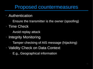 45
Proposed countermeasures
● Authentication
– Ensure the transmitter is the owner (spoofing)
● Time Check
– Avoid replay attack
● Integrity Monitoring
– Tamper checking of AIS message (hijacking)
● Validity Check on Data Context
– E.g., Geographical information
 