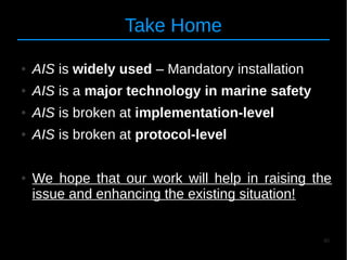 46
Take Home
● AIS is widely used – Mandatory installation
● AIS is a major technology in marine safety
● AIS is broken at implementation-level
● AIS is broken at protocol-level
● We hope that our work will help in raising the
issue and enhancing the existing situation!
 