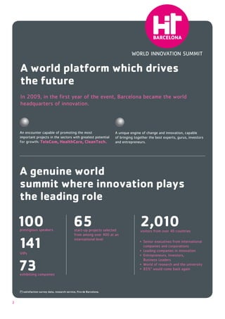 A world platform which drives
    the future
    In 2009, in the ﬁrst year of the event, Barcelona became the world
    headquarters of innovation.




                    TeleCom, HealthCare, CleanTech.                       and entrepreneurs.




    A genuine world
    summit where innovation plays
    the leading role

    100                                         65
                                                 start-up projects selected
                                                                                        2,010
    141
    VIPs
                                                 international level
                                                                                          companies and corporations




    73
    (*) satisfaction survey data, research service, Fira de Barcelona.



2
 