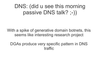 DNS: (did u see this morning
      passive DNS talk? ;-))


With a spike of generative domain botnets, this
    seems like interesting research project

 DGAs produce very specific pattern in DNS
                 traffic
 