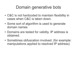 Domain generative bots
●   C&C is not hardcoded to maintain flexibility in
    cases when C&C is taken down.
●   Some sort of algorithm is used to generate
    domain names
●   Domains are tested for validity. IP address is
    obtained.
●   Sometimes obfuscation involved. (for example:
    manipulations applied to resolved IP address)
 