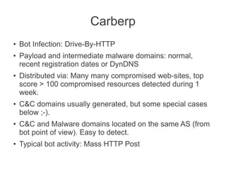 Carberp
●   Bot Infection: Drive-By-HTTP
●   Payload and intermediate malware domains: normal,
    recent registration dates or DynDNS
●   Distributed via: Many many compromised web-sites, top
    score > 100 compromised resources detected during 1
    week.
●   C&C domains usually generated, but some special cases
    below ;-).
●   C&C and Malware domains located on the same AS (from
    bot point of view). Easy to detect.
●   Typical bot activity: Mass HTTP Post
 