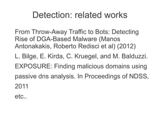 Detection: related works
From Throw-Away Traffic to Bots: Detecting
Rise of DGA-Based Malware (Manos
Antonakakis, Roberto Redisci et al) (2012)
L. Bilge, E. Kirda, C. Kruegel, and M. Balduzzi.
EXPOSURE: Finding malicious domains using
passive dns analysis. In Proceedings of NDSS,
2011
etc..
 