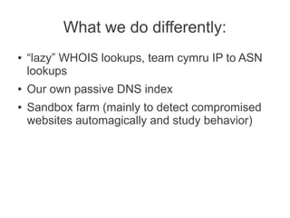What we do differently:
●   “lazy” WHOIS lookups, team cymru IP to ASN
    lookups
●   Our own passive DNS index
●   Sandbox farm (mainly to detect compromised
    websites automagically and study behavior)
 