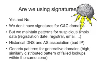 Are we using signatures?
    Yes and No..
●   We don't have signatures for C&C domains..
●   But we maintain patterns for suspicious whois
    data (registration date, registrar, email, ..)
●   Historical DNS and AS association (bad IP)
●   Generic patterns for generative domains (high,
    similarly distributed pattern of failed lookups
    within the same zone)
 