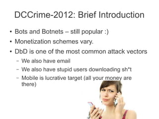 DCCrime-2012: Brief Introduction
●   Bots and Botnets – still popular :)
●   Monetization schemes vary.
●   DbD is one of the most common attack vectors
    –   We also have email
    –   We also have stupid users downloading sh*t
    –   Mobile is lucrative target (all your money are
        there)
 