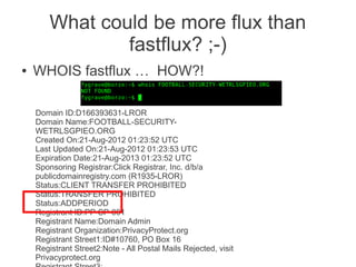 What could be more flux than
                fastflux? ;-)
●   WHOIS fastflux … HOW?!

    Domain ID:D166393631-LROR
    Domain Name:FOOTBALL-SECURITY-
    WETRLSGPIEO.ORG
    Created On:21-Aug-2012 01:23:52 UTC
    Last Updated On:21-Aug-2012 01:23:53 UTC
    Expiration Date:21-Aug-2013 01:23:52 UTC
    Sponsoring Registrar:Click Registrar, Inc. d/b/a
    publicdomainregistry.com (R1935-LROR)
    Status:CLIENT TRANSFER PROHIBITED
    Status:TRANSFER PROHIBITED
    Status:ADDPERIOD
    Registrant ID:PP-SP-001
    Registrant Name:Domain Admin
    Registrant Organization:PrivacyProtect.org
    Registrant Street1:ID#10760, PO Box 16
    Registrant Street2:Note - All Postal Mails Rejected, visit
    Privacyprotect.org
 