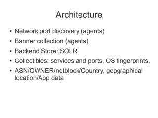 Architecture
●   Network port discovery (agents)
●   Banner collection (agents)
●   Backend Store: SOLR
●   Collectibles: services and ports, OS fingerprints,
●   ASN/OWNER/netblock/Country, geographical
    location/App data
 