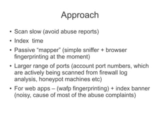 Approach
●   Scan slow (avoid abuse reports)
●   Index time
●   Passive “mapper” (simple sniffer + browser
    fingerprinting at the moment)
●   Larger range of ports (account port numbers, which
    are actively being scanned from firewall log
    analysis, honeypot machines etc)
●   For web apps – (wafp fingerprinting) + index banner
    (noisy, cause of most of the abuse complaints)
 