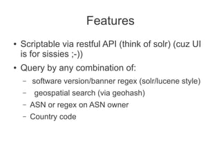 Features
●   Scriptable via restful API (think of solr) (cuz UI
    is for sissies ;-))
●   Query by any combination of:
    –   software version/banner regex (solr/lucene style)
    –    geospatial search (via geohash)
    –   ASN or regex on ASN owner
    –   Country code
 