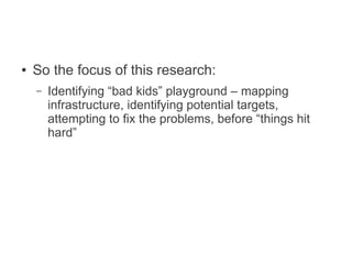 ●   So the focus of this research:
    –   Identifying “bad kids” playground – mapping
        infrastructure, identifying potential targets,
        attempting to fix the problems, before “things hit
        hard”
 