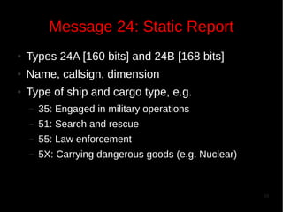 Message 24: Static Report
●

Types 24A [160 bits] and 24B [168 bits]

●

Name, callsign, dimension

●

Type of ship and cargo type, e.g.
–

35: Engaged in military operations

–

51: Search and rescue

–

55: Law enforcement

–

5X: Carrying dangerous goods (e.g. Nuclear)

10

 