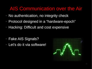 AIS Communication over the Air
●

No authentication, no integrity check

●

Protocol designed in a “hardware-epoch”

●

Hacking: Difficult and cost expensive

●

Fake AIS Signals?

●

Let's do it via software!

25

 