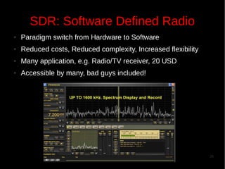 SDR: Software Defined Radio
●

Paradigm switch from Hardware to Software

●

Reduced costs, Reduced complexity, Increased flexibility

●

Many application, e.g. Radio/TV receiver, 20 USD

●

Accessible by many, bad guys included!

26

 