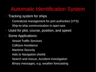 Automatic Identification System
●

Tracking system for ships
–

Centralized management for port authorities (VTS)

–

Ship-to-ship communication in open-sea

●

Used for plot, course, position, and speed

●

Some Applications:
–

Vessel Traffic Services

–

Collision Avoidance

–

Maritime Security

–

Aids to Navigation (AtoN)

–

Search and rescue, Accident investigation

–

Binary messages, e.g. weather forecasting
3

 