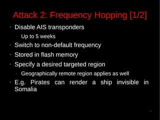 Attack 2: Frequency Hopping [1/2]
●

Disable AIS transponders
–

Up to 5 weeks

●

Switch to non-default frequency

●

Stored in flash memory

●

Specify a desired targeted region
–

●

Geographically remote region applies as well

E.g. Pirates can render a ship invisible in
Somalia

34

 