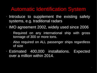 Automatic Identification System
●

●

Introduce to supplement the existing safety
systems, e.g. traditional radars
IMO agreement 2002, widely used since 2006
–

–

●

Required on any international ship with gross
tonnage of 300 or more tons.
Also required on ALL passenger ships regardless
of size

Estimated 400,000 installations. Expected
over a million within 2014.
4

 