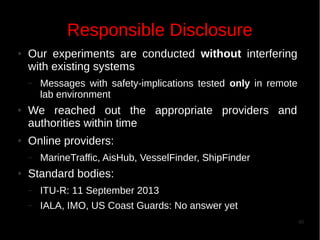Responsible Disclosure
●

Our experiments are conducted without interfering
with existing systems
–

●

●

We reached out the appropriate providers and
authorities within time
Online providers:
–

●

Messages with safety-implications tested only in remote
lab environment

MarineTraffic, AisHub, VesselFinder, ShipFinder

Standard bodies:
–

ITU-R: 11 September 2013

–

IALA, IMO, US Coast Guards: No answer yet
40

 