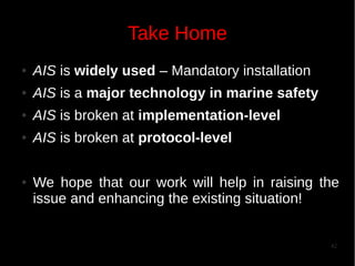 Take Home
●

AIS is widely used – Mandatory installation

●

AIS is a major technology in marine safety

●

AIS is broken at implementation-level

●

AIS is broken at protocol-level

●

We hope that our work will help in raising the
issue and enhancing the existing situation!

42

 