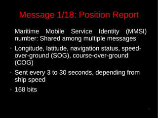 Message 1/18: Position Report
Maritime Mobile Service Identity (MMSI)
number: Shared among multiple messages
●

●

●

Longitude, latitude, navigation status, speedover-ground (SOG), course-over-ground
(COG)
Sent every 3 to 30 seconds, depending from
ship speed
168 bits
9

 