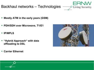 Backhaul networks – Technologies

 Mostly ATM in the early years (GSM)

 PDH/SDH over Microwave, T1/E1

 IP/MPLS

 “Hybrid Approach“ with data
  offloading to DSL

 Carrier Ethernet
 