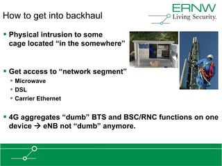 How to get into backhaul

 Physical intrusion to some
 cage located “in the somewhere”


 Get access to “network segment”
  Microwave
  DSL
  Carrier Ethernet

 4G aggregates “dumb” BTS and BSC/RNC functions on one
 device  eNB not “dumb” anymore.
 