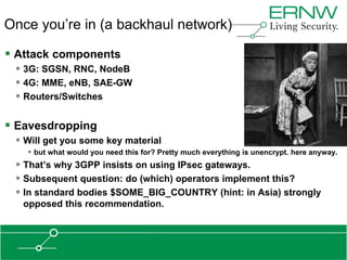 Once you’re in (a backhaul network)

 Attack components
  3G: SGSN, RNC, NodeB
  4G: MME, eNB, SAE-GW
  Routers/Switches

 Eavesdropping
  Will get you some key material
    but what would you need this for? Pretty much everything is unencrypt. here anyway.
  That‟s why 3GPP insists on using IPsec gateways.
  Subsequent question: do (which) operators implement this?
  In standard bodies $SOME_BIG_COUNTRY (hint: in Asia) strongly
   opposed this recommendation.
 