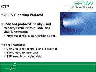 GTP

 GPRS Tunneling Protocol

 IP-based protocol initially used
 to carry GPRS within GSM and
 UMTS networks.
   Plays major role in 4G networks as well.


 Three variants
   GTP-C used for control plane (signaling)
   GTP-U used for user data
   GTP„ used for charging data
 